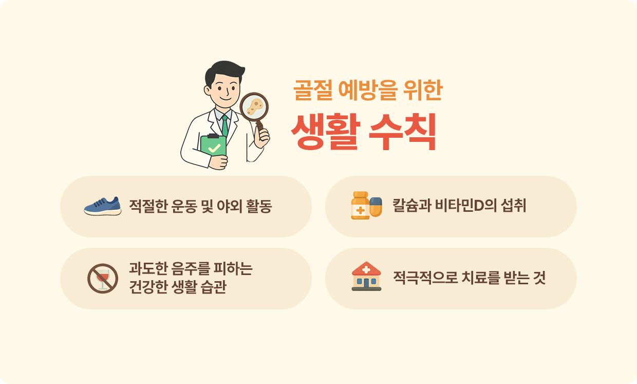 골절 예방을 위한 생활 수칙 : 적절한 운동 및 야외 활동, 칼슘과 비타민D의 섭취, 과도한 음주를 피하는 건강한 생활 습관, 적극적으로 치료를 받는 것